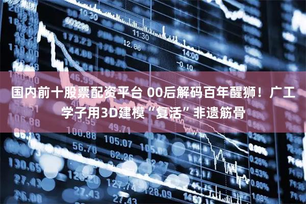 国内前十股票配资平台 00后解码百年醒狮！广工学子用3D建模“复活”非遗筋骨