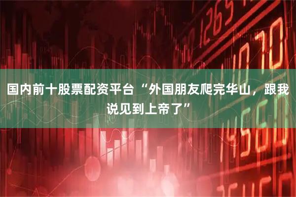 国内前十股票配资平台 “外国朋友爬完华山，跟我说见到上帝了”