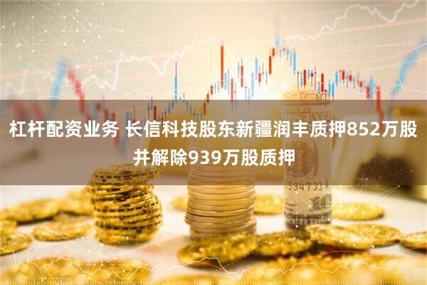 杠杆配资业务 长信科技股东新疆润丰质押852万股并解除939万股质押