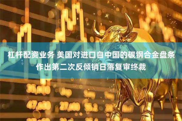 杠杆配资业务 美国对进口自中国的碳钢合金盘条作出第二次反倾销日落复审终裁