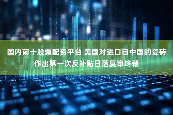 国内前十股票配资平台 美国对进口自中国的瓷砖作出第一次反补贴日落复审终裁