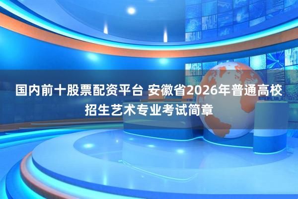 国内前十股票配资平台 安徽省2026年普通高校招生艺术专业考试简章