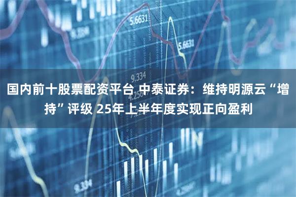 国内前十股票配资平台 中泰证券：维持明源云“增持”评级 25年上半年度实现正向盈利