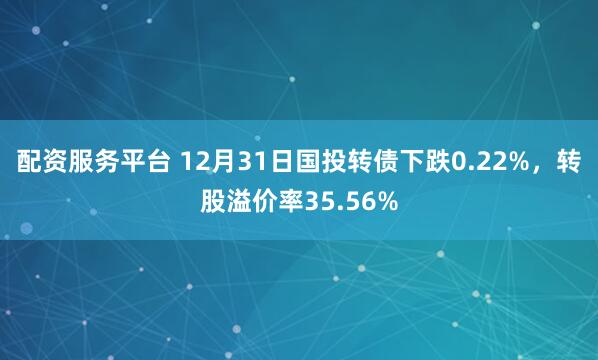 配资服务平台 12月31日国投转债下跌0.22%，转股溢价率35.56%