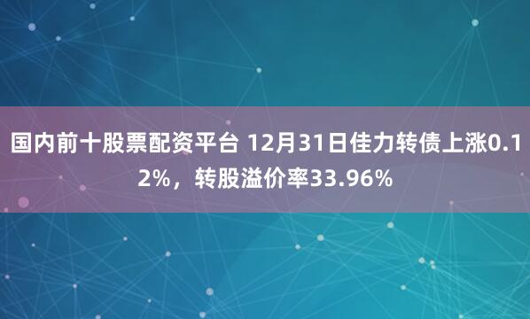 国内前十股票配资平台 12月31日佳力转债上涨0.12%，转股溢价率33.96%