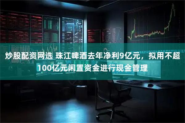 炒股配资网选 珠江啤酒去年净利9亿元，拟用不超100亿元闲置资金进行现金管理