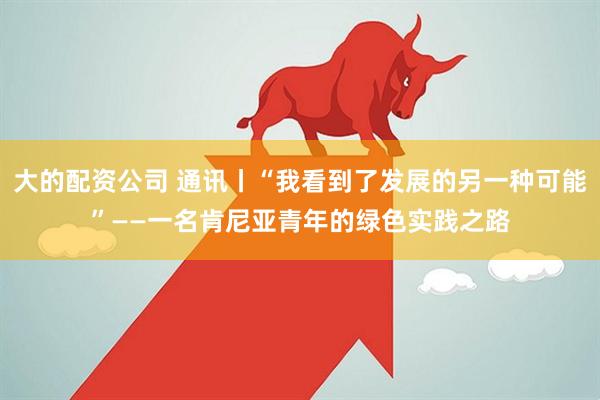 大的配资公司 通讯丨“我看到了发展的另一种可能”——一名肯尼亚青年的绿色实践之路