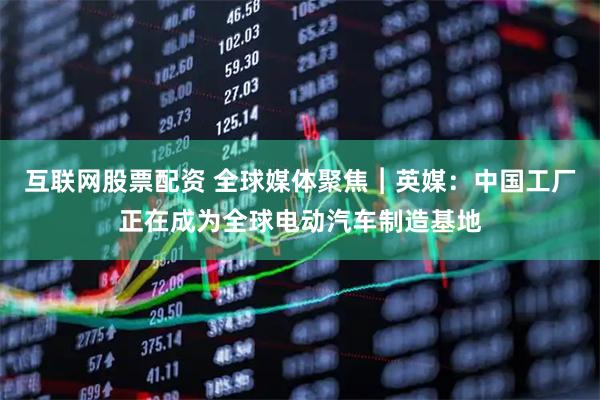 互联网股票配资 全球媒体聚焦︱英媒：中国工厂正在成为全球电动汽车制造基地