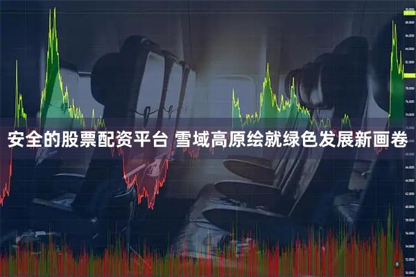 安全的股票配资平台 雪域高原绘就绿色发展新画卷