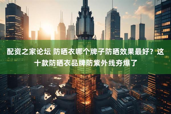配资之家论坛 防晒衣哪个牌子防晒效果最好？这十款防晒衣品牌防紫外线夯爆了