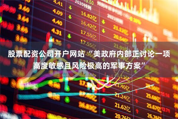股票配资公司开户网站 “美政府内部正讨论一项高度敏感且风险极高的军事方案”