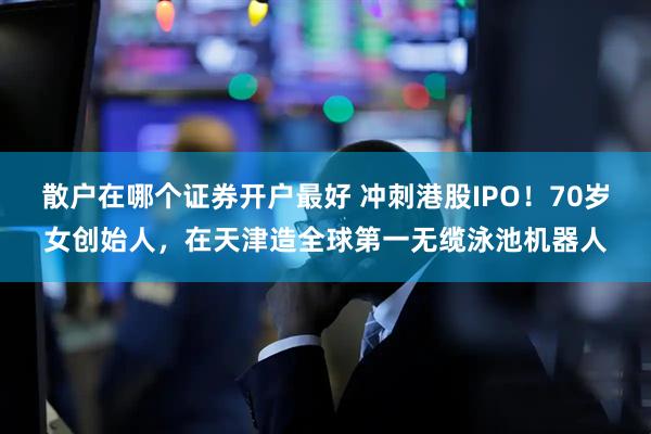 散户在哪个证券开户最好 冲刺港股IPO！70岁女创始人，在天津造全球第一无缆泳池机器人