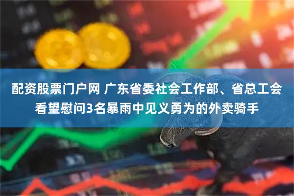 配资股票门户网 广东省委社会工作部、省总工会看望慰问3名暴雨中见义勇为的外卖骑手