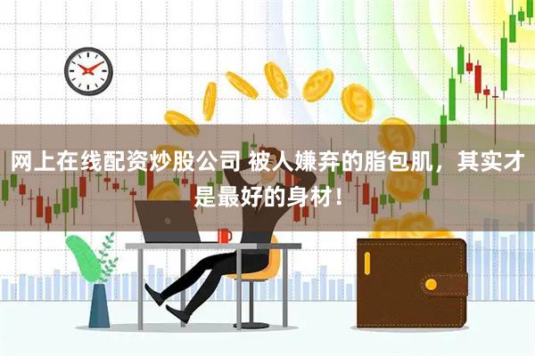 网上在线配资炒股公司 被人嫌弃的脂包肌，其实才是最好的身材！