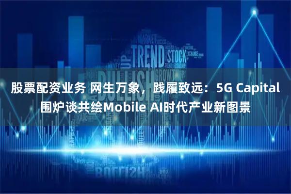 股票配资业务 网生万象，践履致远：5G Capital围炉谈共绘Mobile AI时代产业新图景