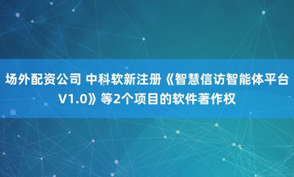 场外配资公司 中科软新注册《智慧信访智能体平台V1.0》等2个项目的软件著作权
