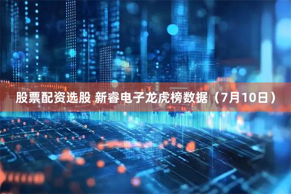 股票配资选股 新睿电子龙虎榜数据（7月10日）